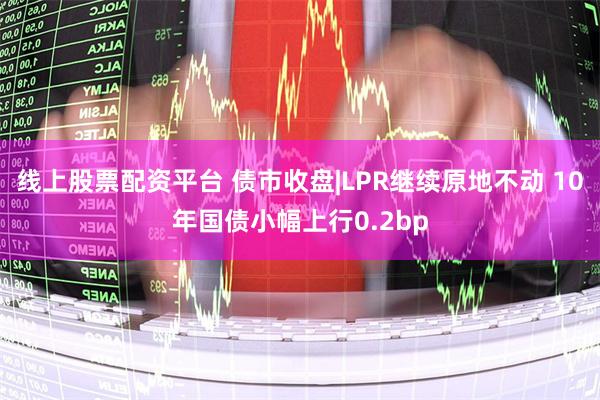 线上股票配资平台 债市收盘|LPR继续原地不动 10年国债小幅上行0.2bp