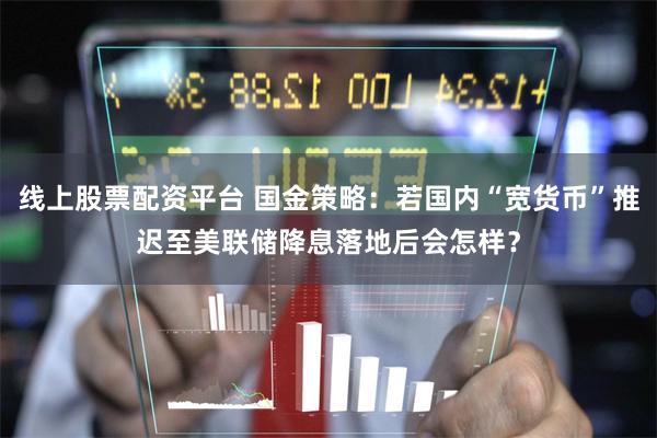 线上股票配资平台 国金策略：若国内“宽货币”推迟至美联储降息落地后会怎样？