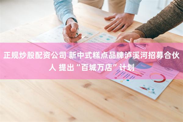 正规炒股配资公司 新中式糕点品牌泸溪河招募合伙人 提出“百城万店”计划