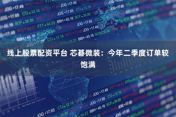 线上股票配资平台 芯碁微装：今年二季度订单较饱满
