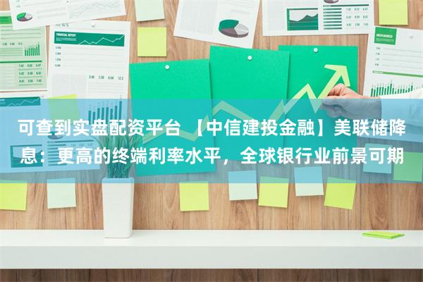 可查到实盘配资平台 【中信建投金融】美联储降息：更高的终端利率水平，全球银行业前景可期