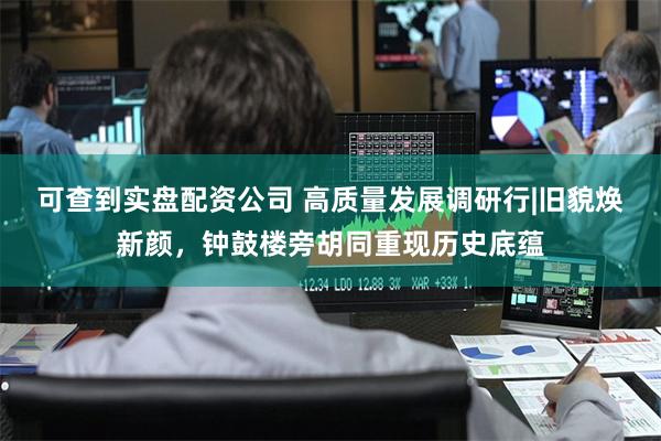可查到实盘配资公司 高质量发展调研行|旧貌焕新颜，钟鼓楼旁胡同重现历史底蕴