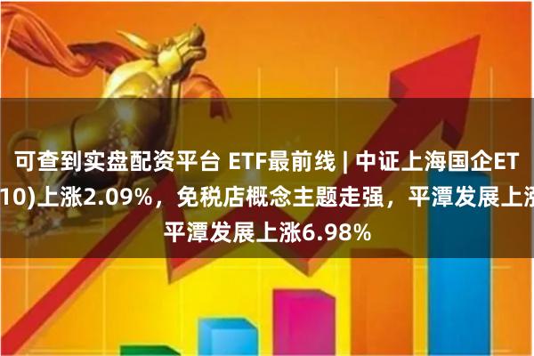 可查到实盘配资平台 ETF最前线 | 中证上海国企ETF(510810)上涨2.09%，免税店概念主题走强，平潭发展上涨6.98%