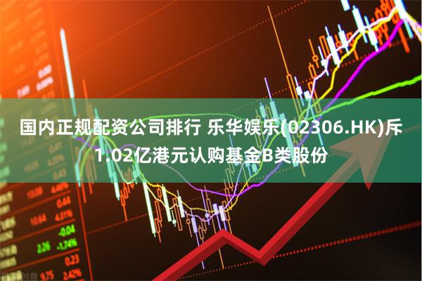 国内正规配资公司排行 乐华娱乐(02306.HK)斥1.02