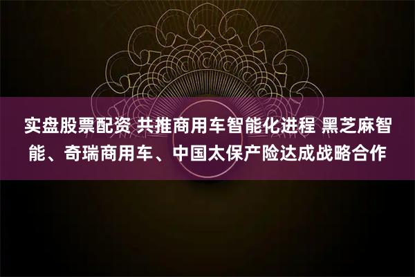 实盘股票配资 共推商用车智能化进程 黑芝麻智能、奇瑞商用车、中国太保产险达成战略合作