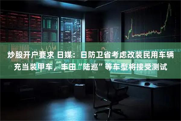 炒股开户要求 日媒：日防卫省考虑改装民用车辆充当装甲车，丰田“陆巡”等车型将接受测试
