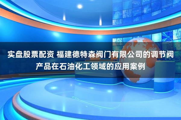 实盘股票配资 福建德特森阀门有限公司的调节阀产品在石油化工领域的应用案例
