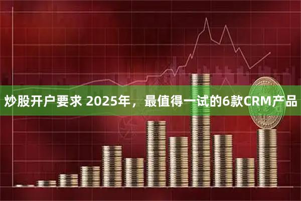 炒股开户要求 2025年，最值得一试的6款CRM产品