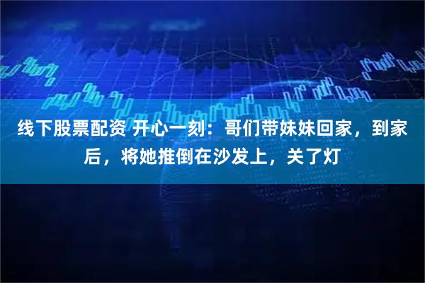 线下股票配资 开心一刻：哥们带妹妹回家，到家后，将她推倒在沙发上，关了灯