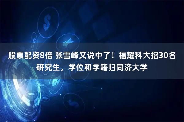 股票配资8倍 张雪峰又说中了！福耀科大招30名研究生，学位和学籍归同济大学