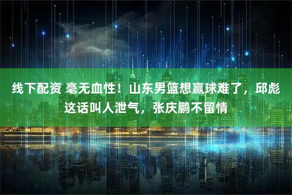 线下配资 毫无血性！山东男篮想赢球难了，邱彪这话叫人泄气，张庆鹏不留情