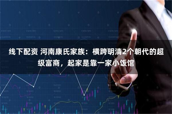 线下配资 河南康氏家族：横跨明清2个朝代的超级富商，起家是靠一家小饭馆