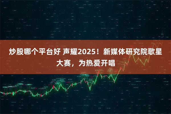 炒股哪个平台好 声耀2025！新媒体研究院歌星大赛，为热爱开唱