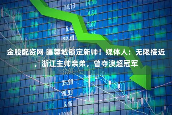 金股配资网 曝蓉城锁定新帅！媒体人：无限接近，浙江主帅亲弟，曾夺澳超冠军