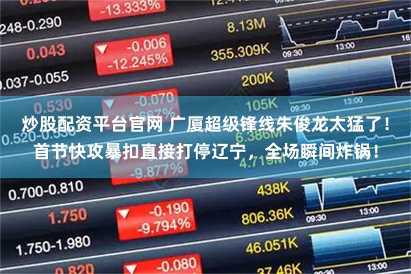 炒股配资平台官网 广厦超级锋线朱俊龙太猛了！首节快攻暴扣直接打停辽宁，全场瞬间炸锅！