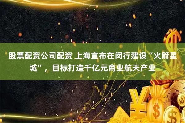 股票配资公司配资 上海宣布在闵行建设“火箭星城”，目标打造千亿元商业航天产业