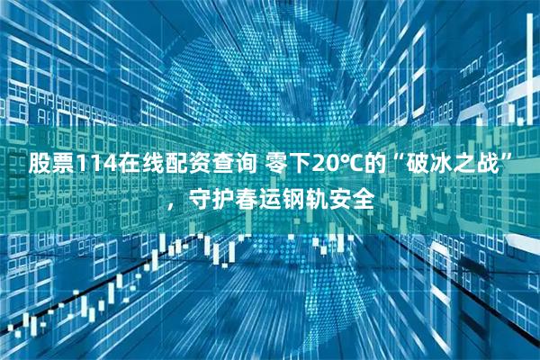 股票114在线配资查询 零下20℃的“破冰之战”，守护春运钢轨安全