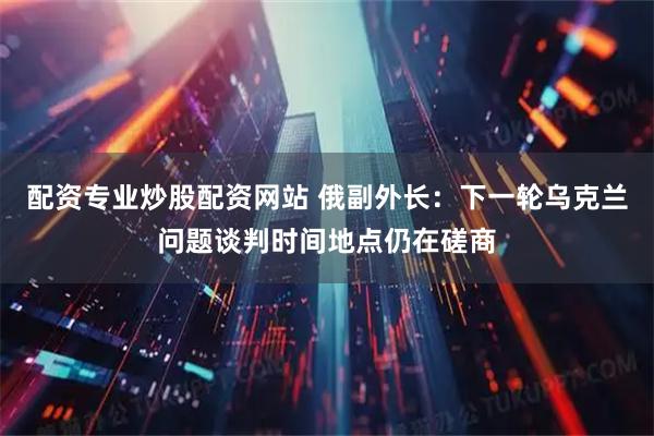 配资专业炒股配资网站 俄副外长：下一轮乌克兰问题谈判时间地点仍在磋商