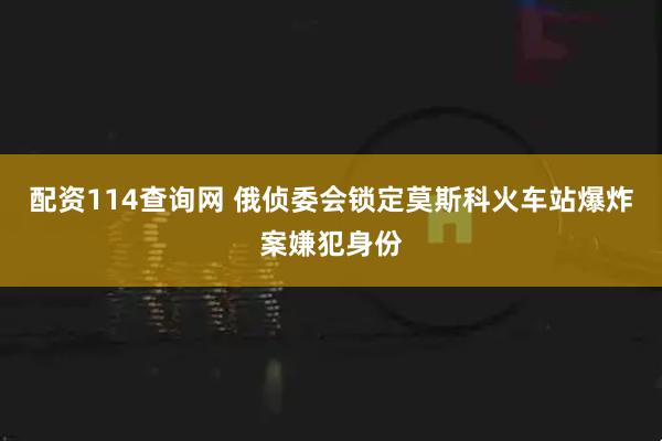配资114查询网 俄侦委会锁定莫斯科火车站爆炸案嫌犯身份