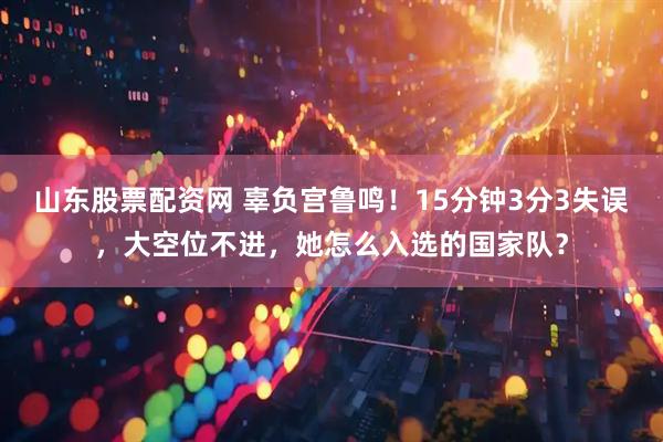山东股票配资网 辜负宫鲁鸣！15分钟3分3失误，大空位不进，她怎么入选的国家队？