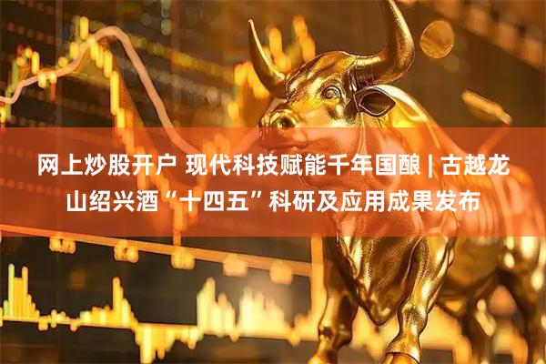 网上炒股开户 现代科技赋能千年国酿 | 古越龙山绍兴酒“十四五”科研及应用成果发布