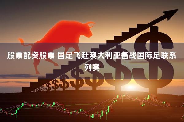 股票配资股票 国足飞赴澳大利亚备战国际足联系列赛