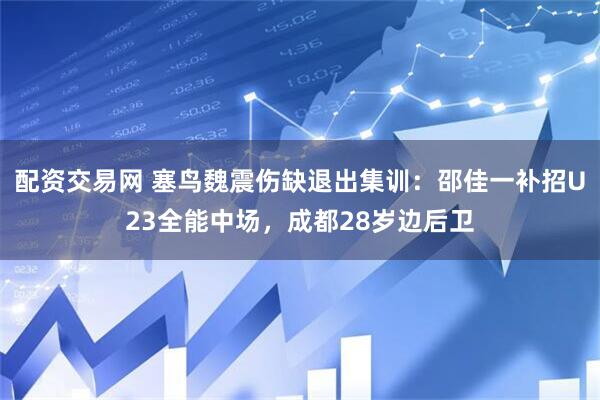 配资交易网 塞鸟魏震伤缺退出集训：邵佳一补招U23全能中场，成都28岁边后卫