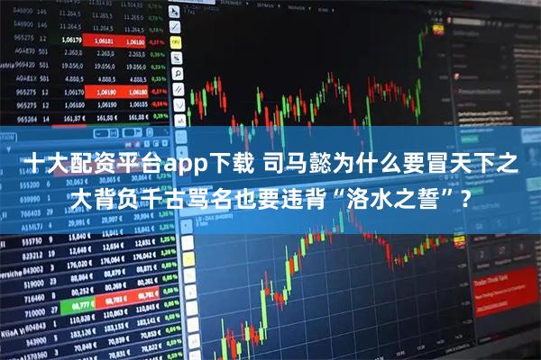十大配资平台app下载 司马懿为什么要冒天下之大背负千古骂名也要违背“洛水之誓”？