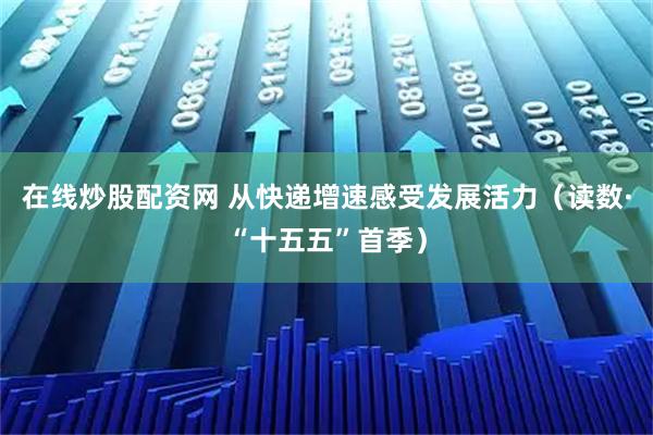 在线炒股配资网 从快递增速感受发展活力（读数·“十五五”首季）